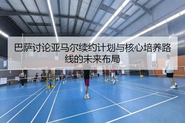 巴萨讨论亚马尔续约计划与核心培养路线的未来布局