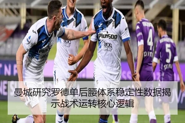 曼城研究罗德单后腰体系稳定性数据揭示战术运转核心逻辑