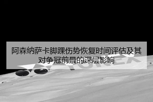 阿森纳萨卡脚踝伤势恢复时间评估及其对争冠前景的深层影响