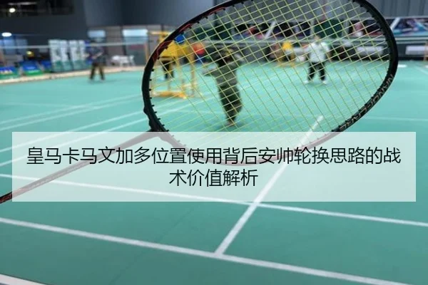 皇马卡马文加多位置使用背后安帅轮换思路的战术价值解析