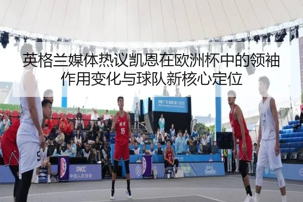 英格兰媒体热议凯恩在欧洲杯中的领袖作用变化与球队新核心定位