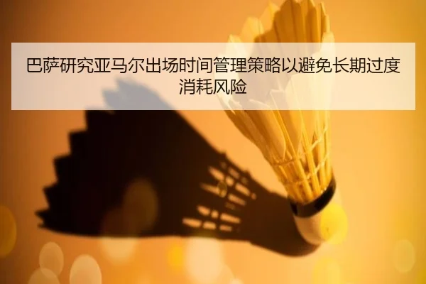 巴萨研究亚马尔出场时间管理策略以避免长期过度消耗风险